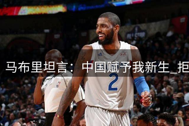 马布里坦言：中国赋予我新生 拒绝NBA高薪召唤